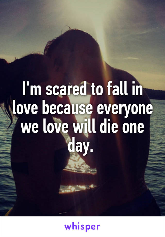 I'm scared to fall in love because everyone we love will die one day. 
