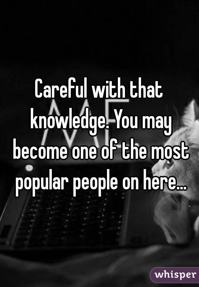 Careful with that knowledge. You may become one of the most popular people on here...