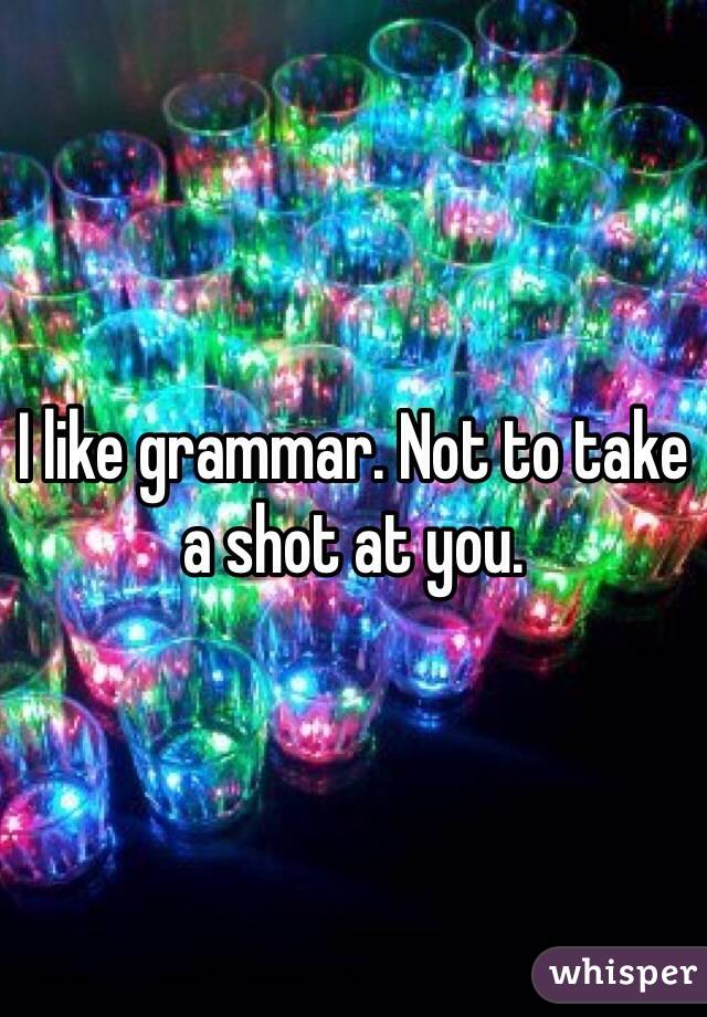 I like grammar. Not to take a shot at you.