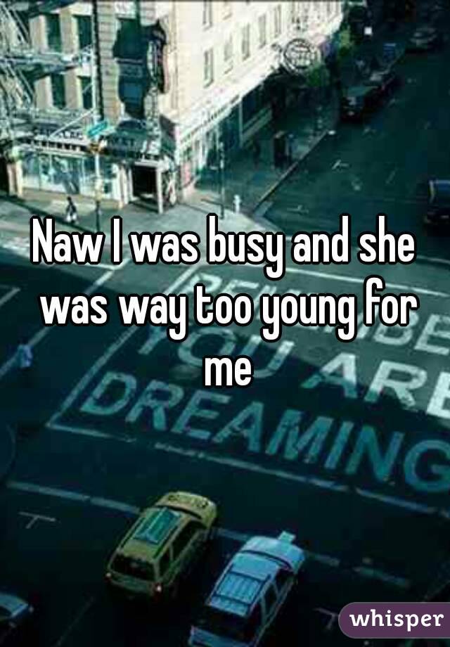Naw I was busy and she was way too young for me