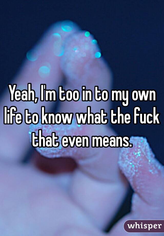 Yeah, I'm too in to my own life to know what the fuck that even means. 