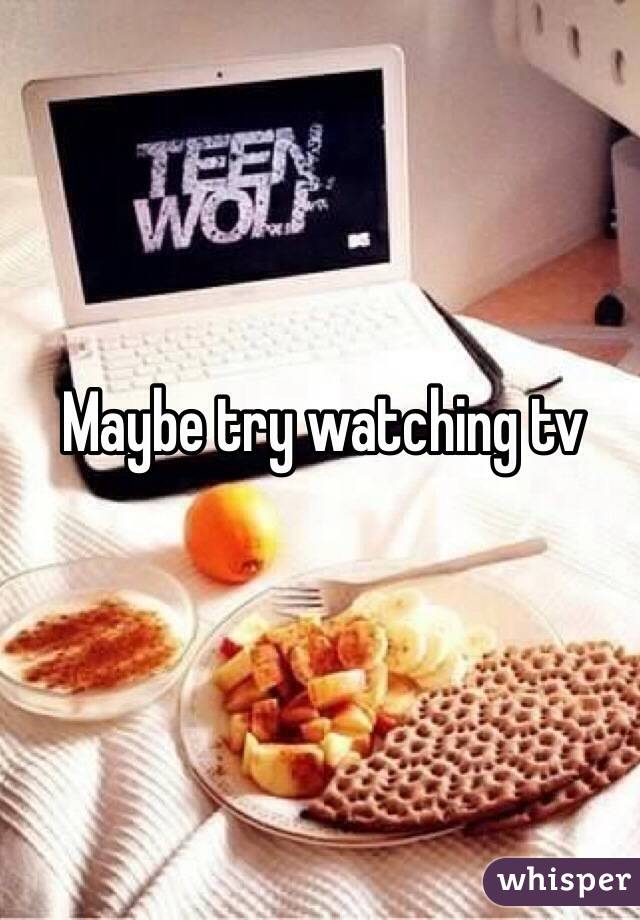 Maybe try watching tv 