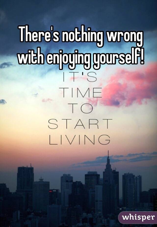 There's nothing wrong with enjoying yourself!
