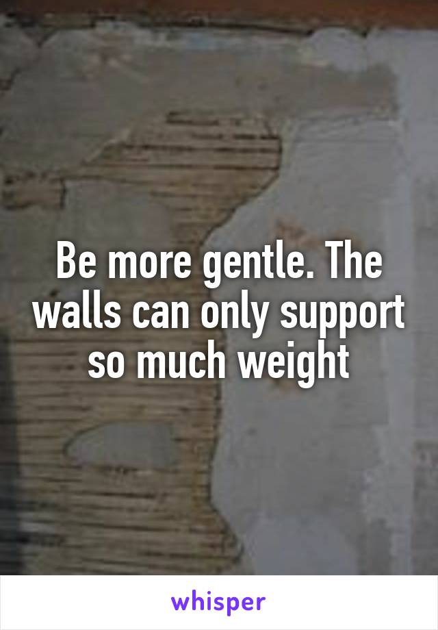 Be more gentle. The walls can only support so much weight