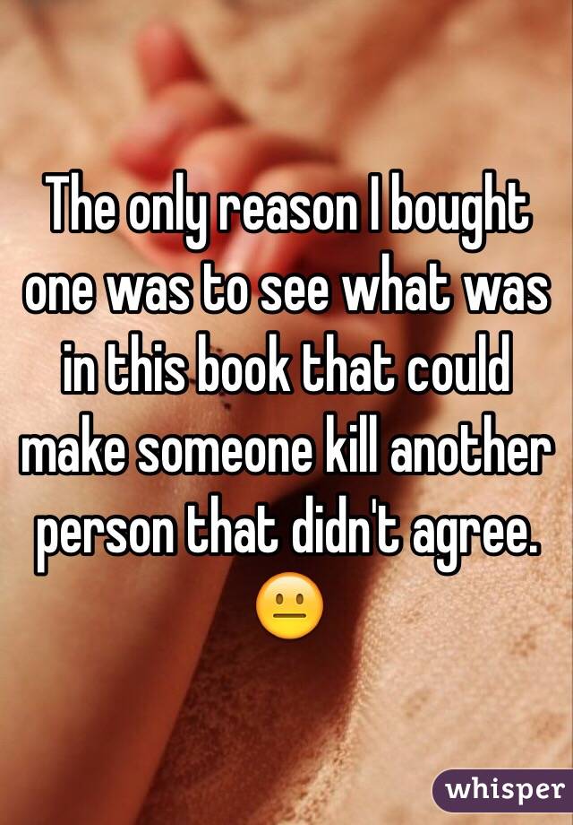 The only reason I bought one was to see what was in this book that could make someone kill another person that didn't agree. 😐