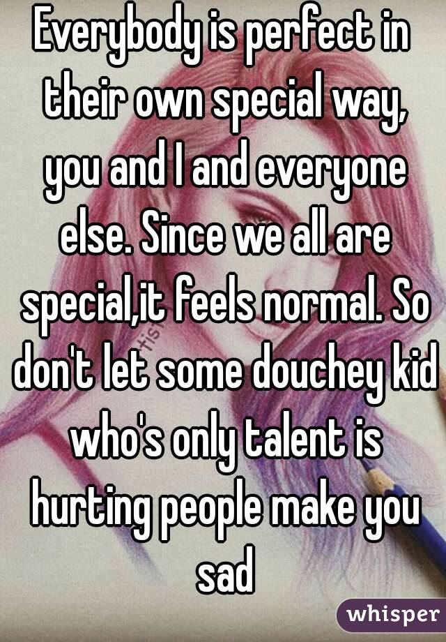 Everybody is perfect in their own special way, you and I and everyone else. Since we all are special,it feels normal. So don't let some douchey kid who's only talent is hurting people make you sad