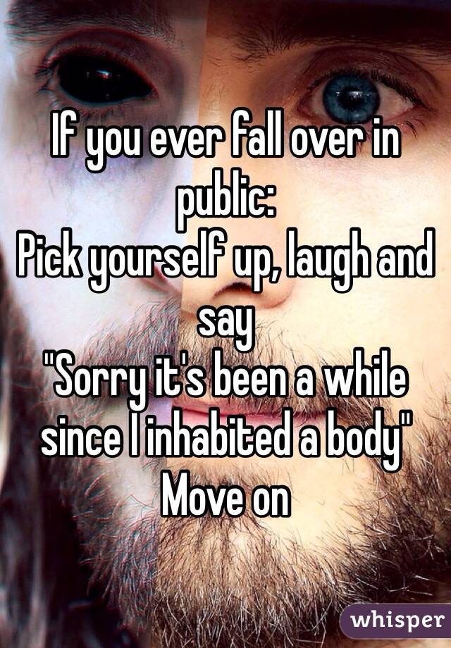 If you ever fall over in public:
Pick yourself up, laugh and say 
"Sorry it's been a while since I inhabited a body"
Move on 