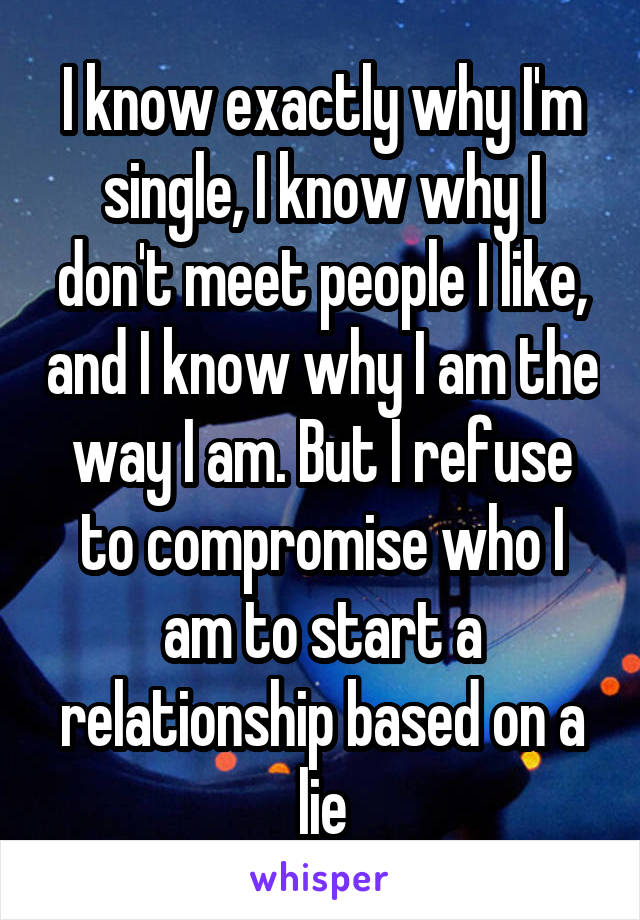 I know exactly why I'm single, I know why I don't meet people I like, and I know why I am the way I am. But I refuse to compromise who I am to start a relationship based on a lie