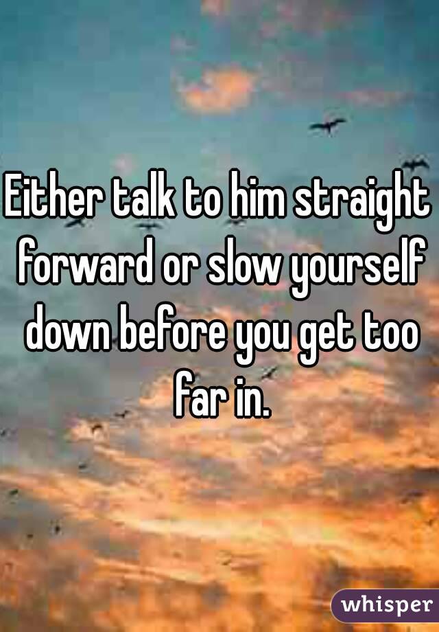 Either talk to him straight forward or slow yourself down before you get too far in.