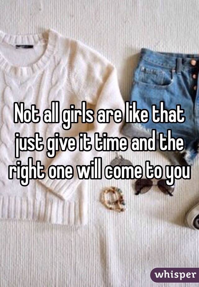 Not all girls are like that just give it time and the right one will come to you 