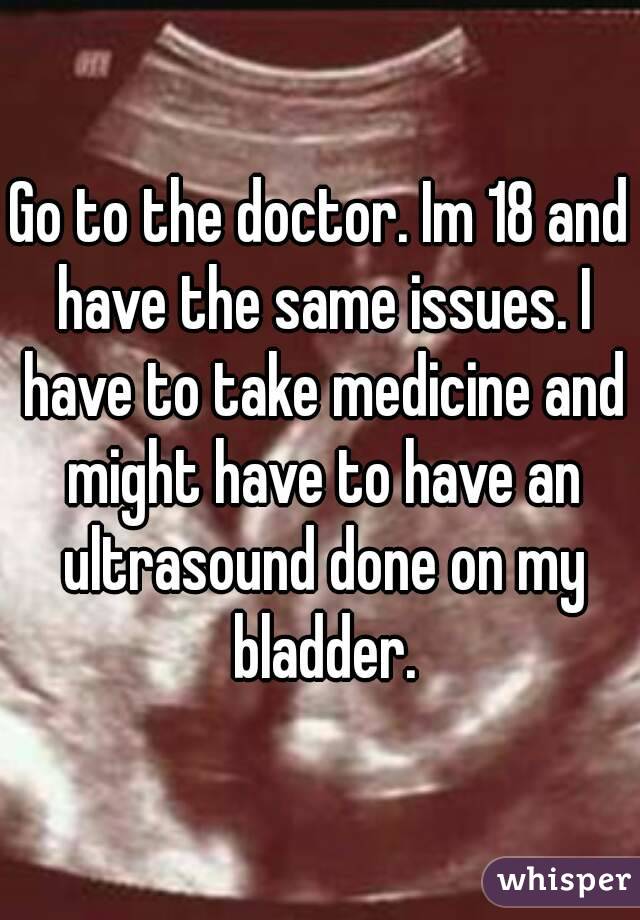 Go to the doctor. Im 18 and have the same issues. I have to take medicine and might have to have an ultrasound done on my bladder.