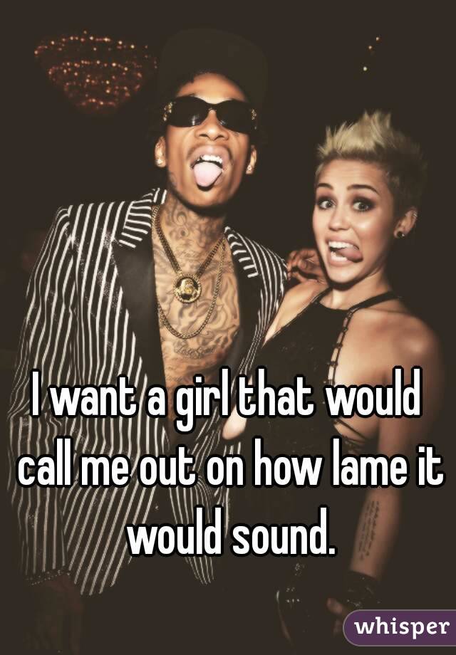 I want a girl that would call me out on how lame it would sound.