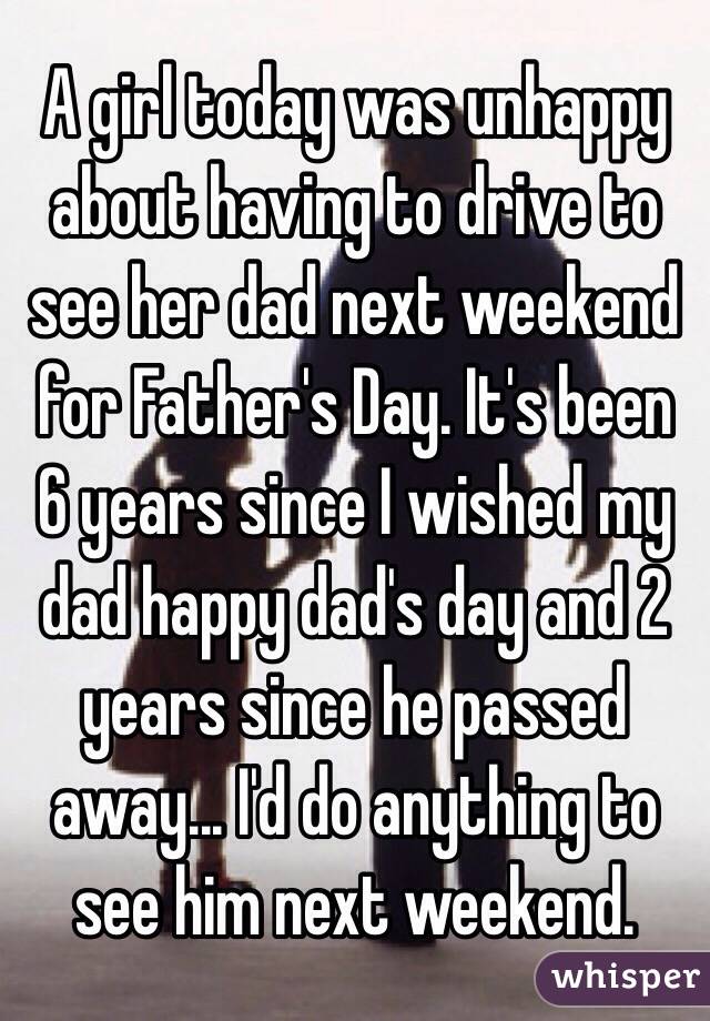 A girl today was unhappy about having to drive to see her dad next weekend for Father's Day. It's been 6 years since I wished my dad happy dad's day and 2 years since he passed away... I'd do anything to see him next weekend. 