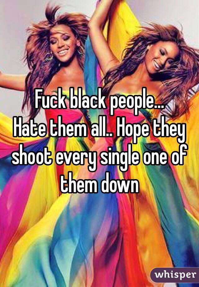 Fuck black people... 
Hate them all.. Hope they shoot every single one of them down