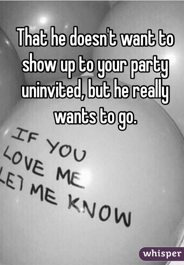 That he doesn't want to show up to your party uninvited, but he really wants to go.