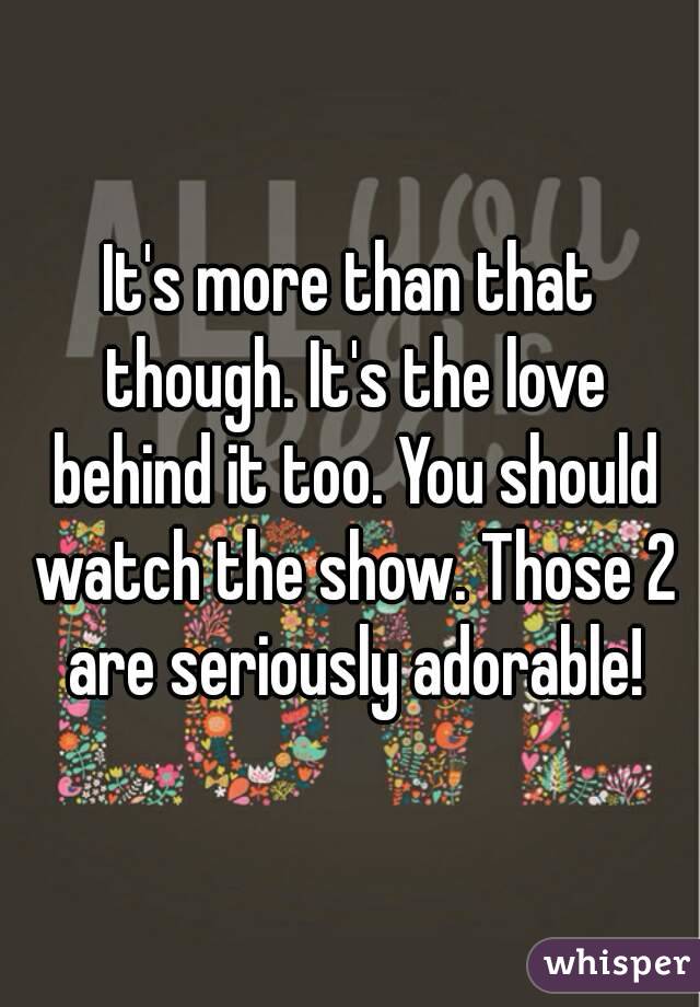 It's more than that though. It's the love behind it too. You should watch the show. Those 2 are seriously adorable!