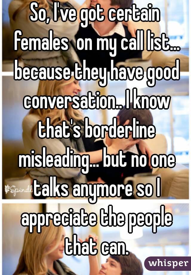 So, I've got certain females  on my call list... because they have good conversation.. I know that's borderline misleading... but no one talks anymore so I appreciate the people that can.