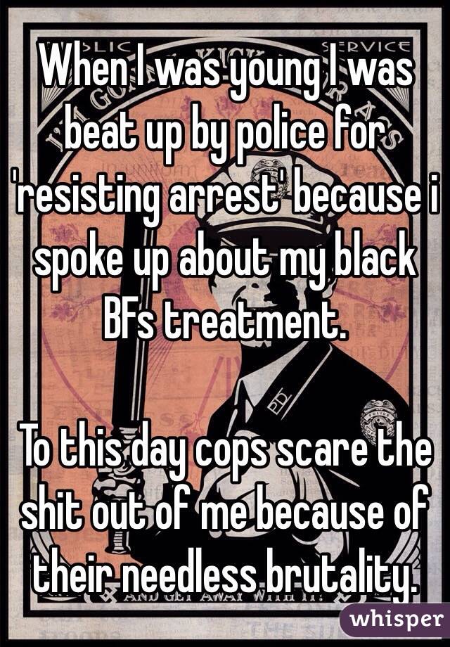 When I was young I was beat up by police for 'resisting arrest' because i spoke up about my black BFs treatment. 

To this day cops scare the shit out of me because of their needless brutality. 