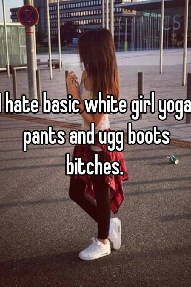 I hate basic white girl yoga pants and ugg boots bitches.