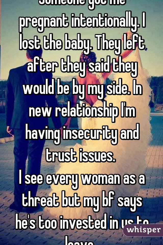 Someone got me pregnant intentionally. I lost the baby. They left after they said they would be by my side. In new relationship I'm having insecurity and trust issues. 
I see every woman as a threat but my bf says he's too invested in us to leave. 