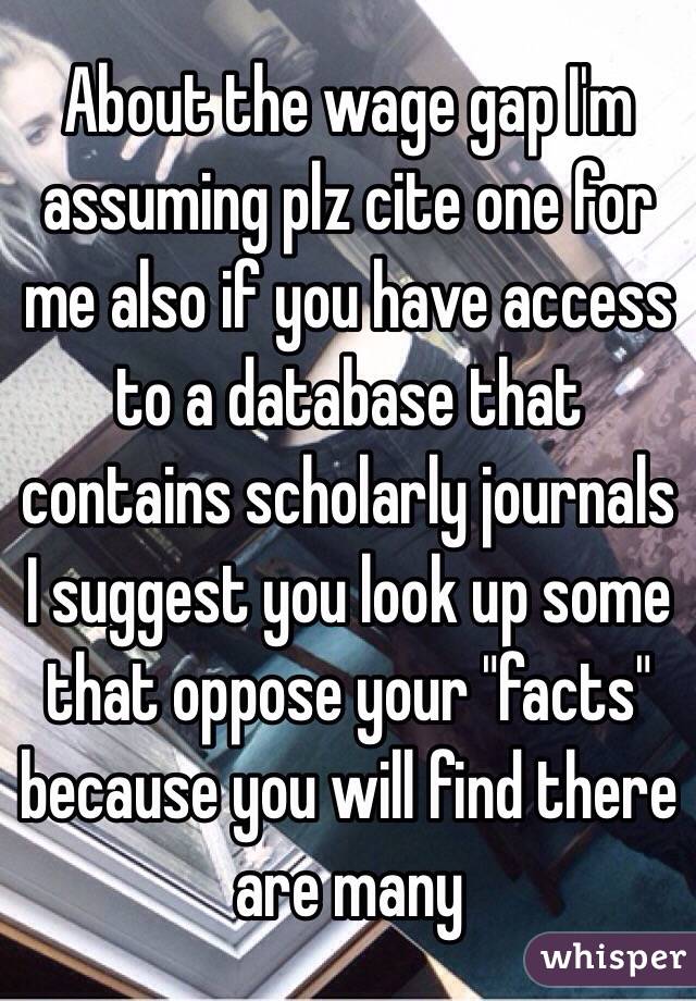 About the wage gap I'm assuming plz cite one for me also if you have access to a database that contains scholarly journals I suggest you look up some that oppose your "facts" because you will find there are many 