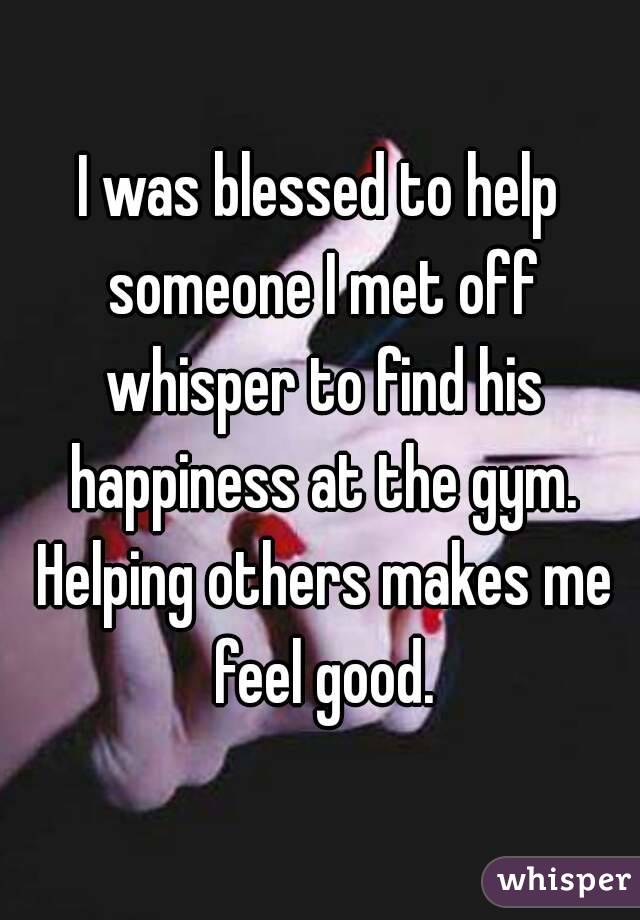 I was blessed to help someone I met off whisper to find his happiness at the gym. Helping others makes me feel good.