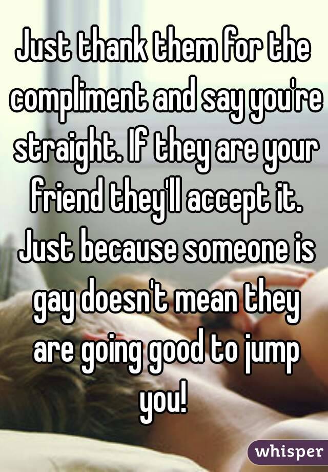 Just thank them for the compliment and say you're straight. If they are your friend they'll accept it. Just because someone is gay doesn't mean they are going good to jump you! 