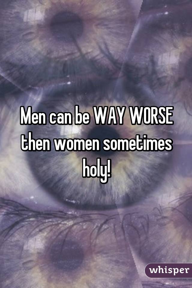Men can be WAY WORSE then women sometimes holy!