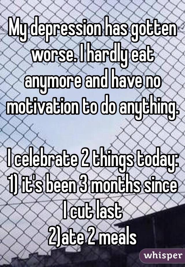 My depression has gotten worse. I hardly eat anymore and have no motivation to do anything. 

I celebrate 2 things today:
1) it's been 3 months since I cut last
2)ate 2 meals