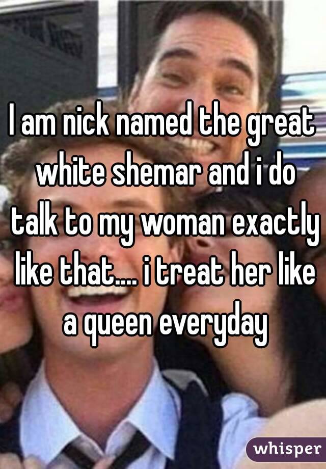 I am nick named the great white shemar and i do talk to my woman exactly like that.... i treat her like a queen everyday