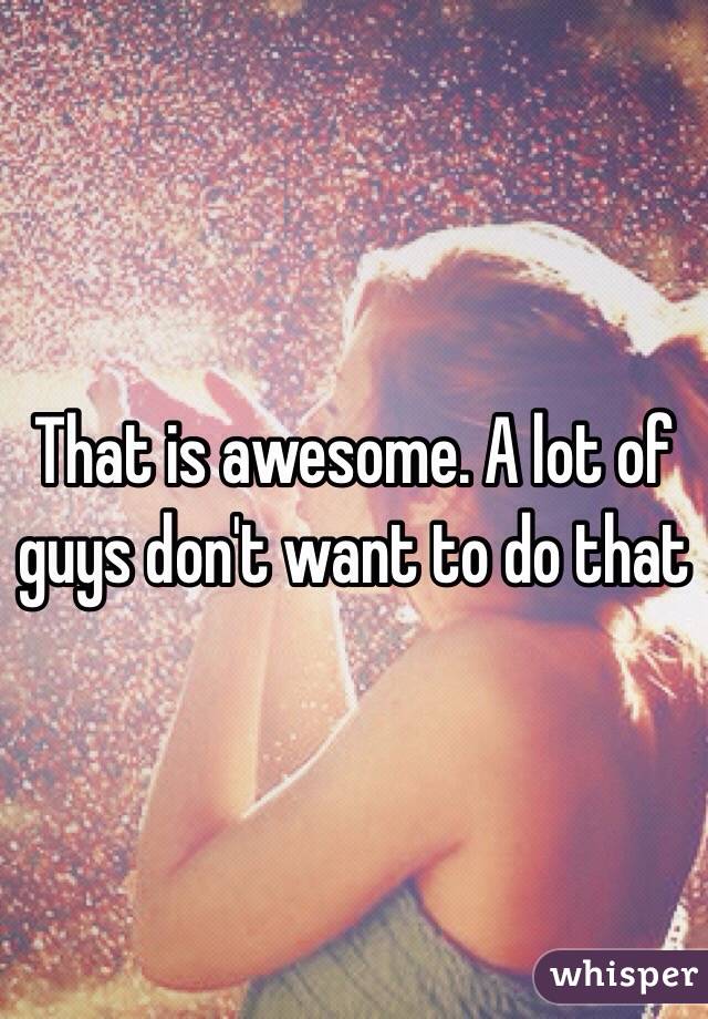 That is awesome. A lot of guys don't want to do that 