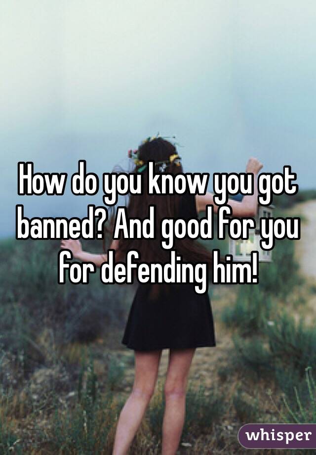 How do you know you got banned? And good for you for defending him! 