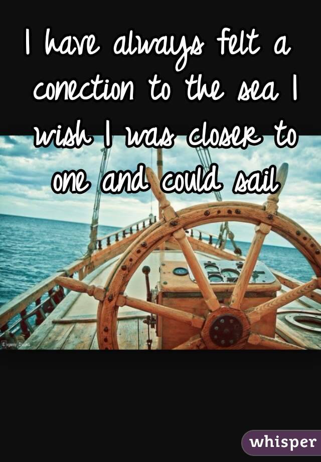 I have always felt a conection to the sea I wish I was closer to one and could sail