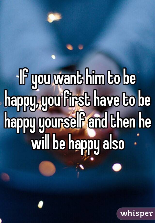 If you want him to be happy, you first have to be happy yourself and then he will be happy also 