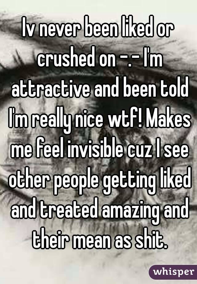 Iv never been liked or crushed on -.- I'm attractive and been told I'm really nice wtf! Makes me feel invisible cuz I see other people getting liked and treated amazing and their mean as shit.