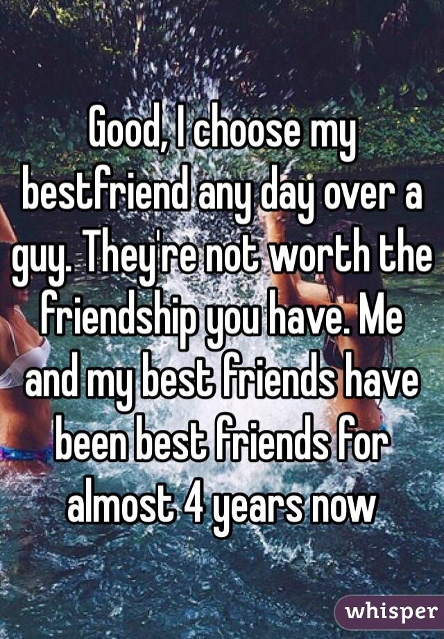 Good, I choose my bestfriend any day over a guy. They're not worth the friendship you have. Me and my best friends have been best friends for almost 4 years now
