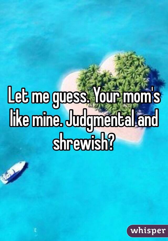 Let me guess. Your mom's like mine. Judgmental and shrewish?