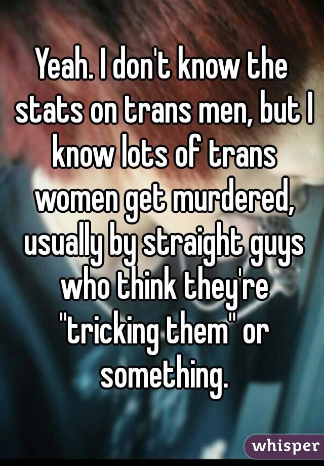 Yeah. I don't know the stats on trans men, but I know lots of trans women get murdered, usually by straight guys who think they're "tricking them" or something.
