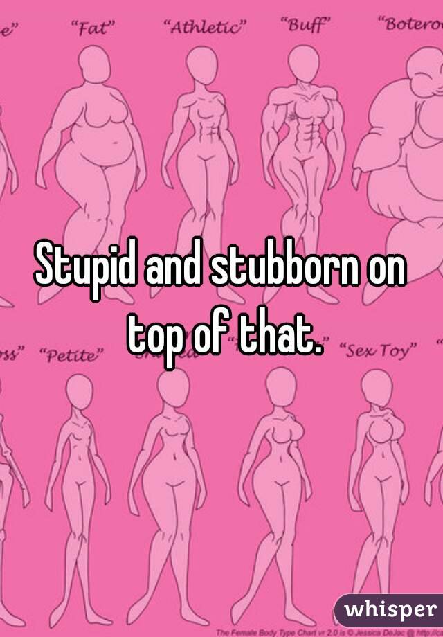 Stupid and stubborn on top of that.