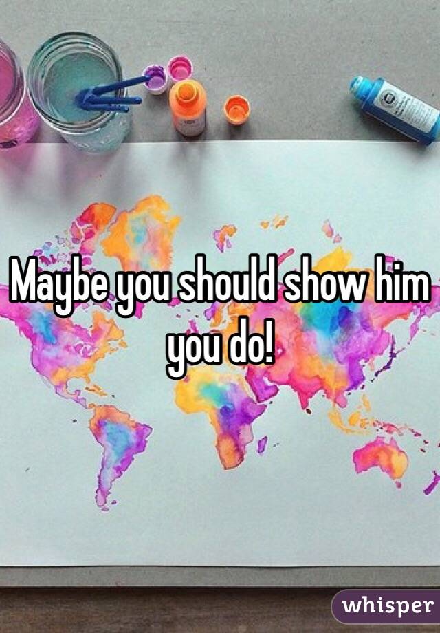Maybe you should show him you do!