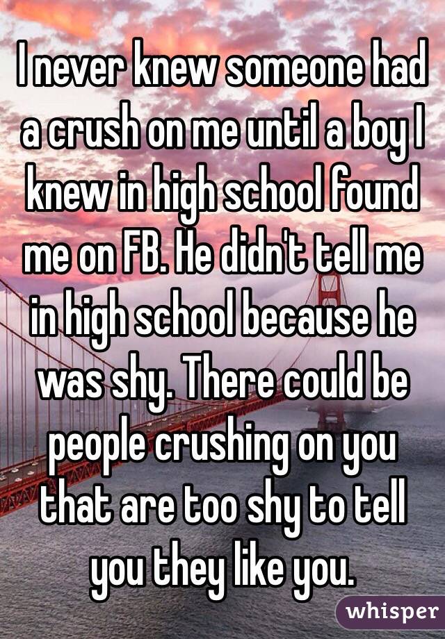 I never knew someone had a crush on me until a boy I knew in high school found me on FB. He didn't tell me in high school because he was shy. There could be people crushing on you that are too shy to tell you they like you. 