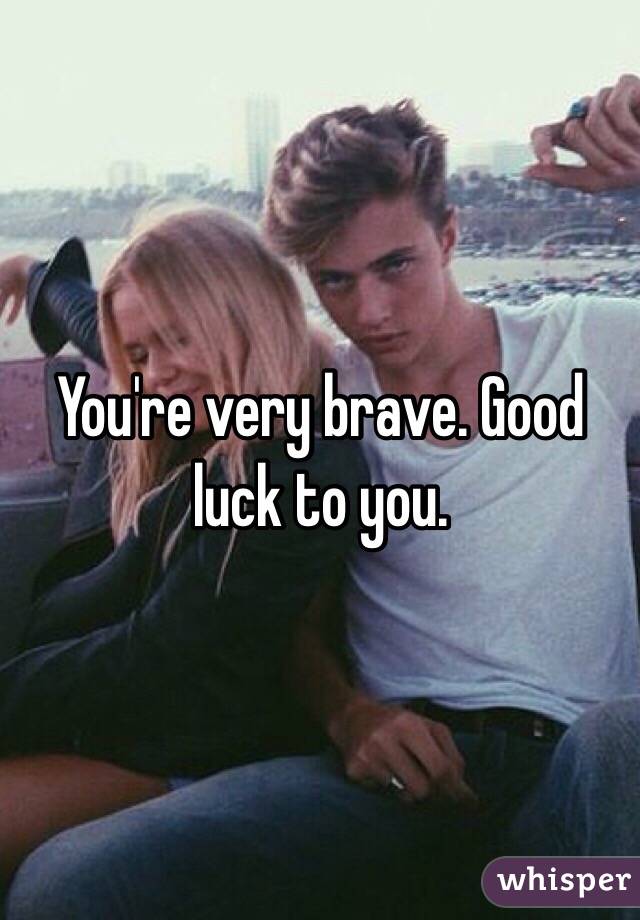 You're very brave. Good luck to you. 