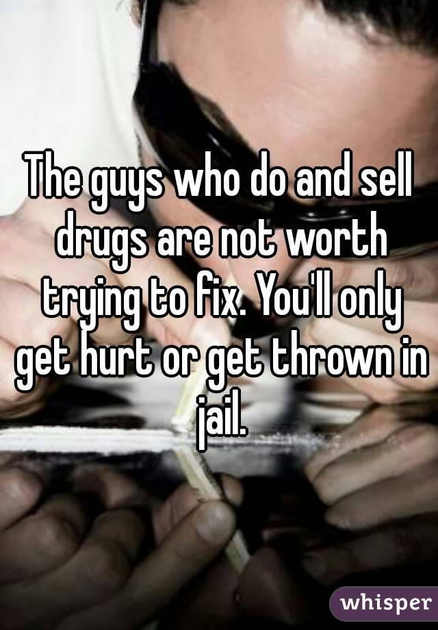 The guys who do and sell drugs are not worth trying to fix. You'll only get hurt or get thrown in jail.