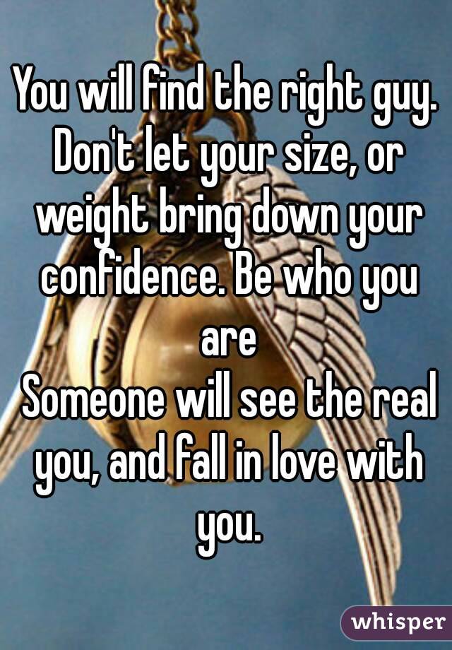 You will find the right guy. Don't let your size, or weight bring down your confidence. Be who you are
 Someone will see the real you, and fall in love with you.