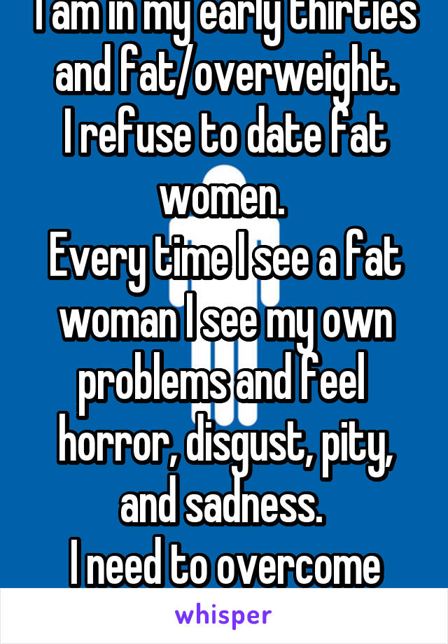I am in my early thirties and fat/overweight.
I refuse to date fat women. 
Every time I see a fat woman I see my own problems and feel  horror, disgust, pity, and sadness. 
I need to overcome this...