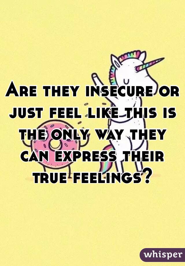 Are they insecure or just feel like this is the only way they can express their true feelings?