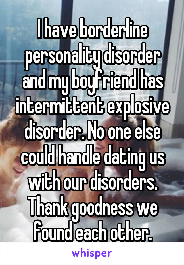 I have borderline personality disorder and my boyfriend has intermittent explosive disorder. No one else could handle dating us with our disorders. Thank goodness we found each other.