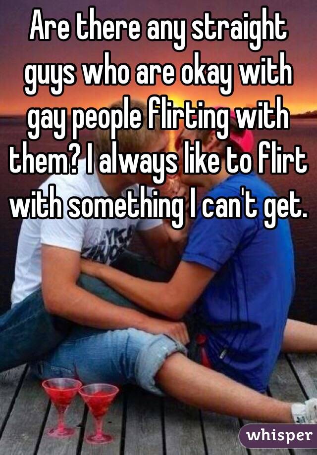 Are there any straight guys who are okay with gay people flirting with them? I always like to flirt with something I can't get. 