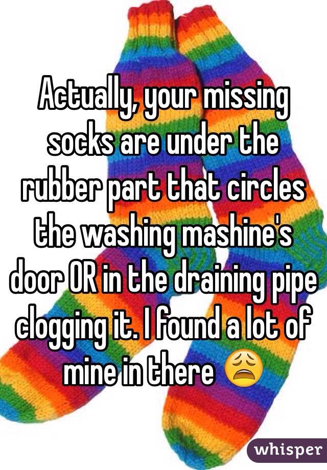 Actually, your missing socks are under the rubber part that circles the washing mashine's door OR in the draining pipe clogging it. I found a lot of mine in there 😩