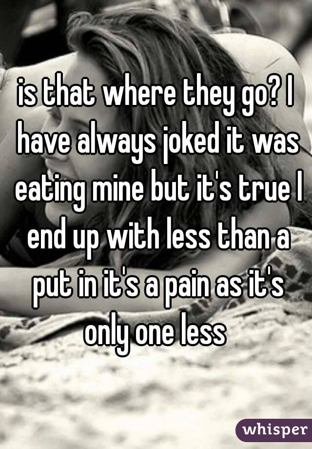 is that where they go? I have always joked it was eating mine but it's true I end up with less than a put in it's a pain as it's only one less 